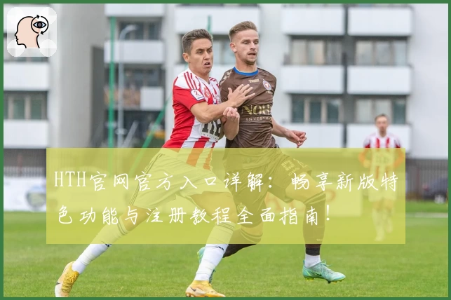HTH官网官方入口详解：畅享新版特色功能与注册教程全面指南！