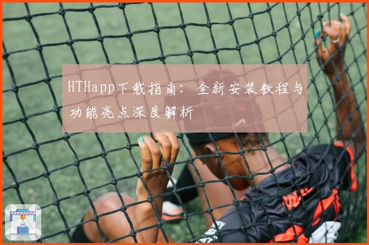HTHapp下载指南：全新安装教程与功能亮点深度解析