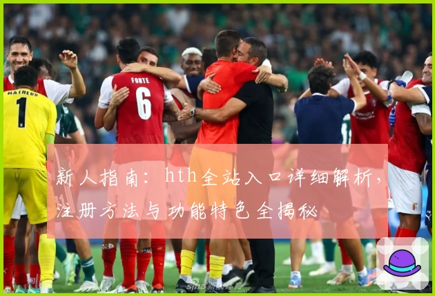 新人指南：hth全站入口详细解析，注册方法与功能特色全揭秘