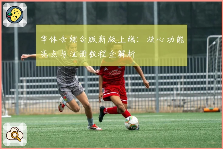 华体会综合版新版上线：核心功能亮点与注册教程全解析