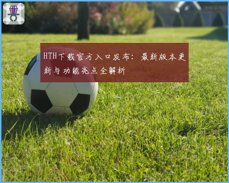HTH下载官方入口发布：最新版本更新与功能亮点全解析