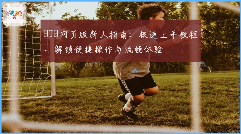 HTH网页版新人指南：极速上手教程，解锁便捷操作与流畅体验