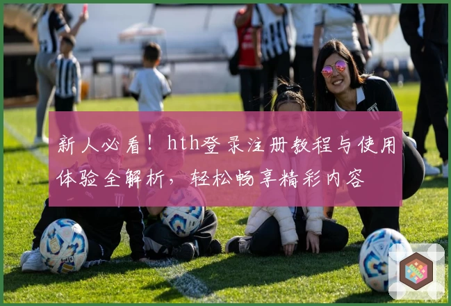 新人必看！hth登录注册教程与使用体验全解析，轻松畅享精彩内容