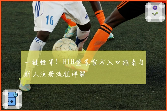 一键畅享！HTH登录官方入口指南与新人注册流程详解