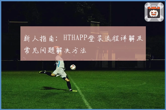新人指南：HTHAPP登录流程详解及常见问题解决方法