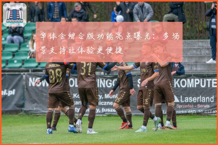 华体会综合版功能亮点曝光：多场景支持让体验更便捷