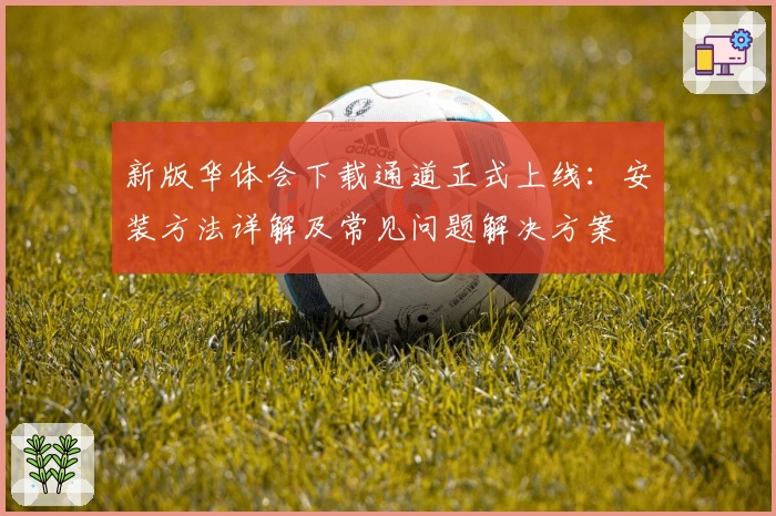 新版华体会下载通道正式上线：安装方法详解及常见问题解决方案