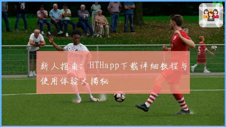 新人指南：HTHapp下载详细教程与使用体验大揭秘