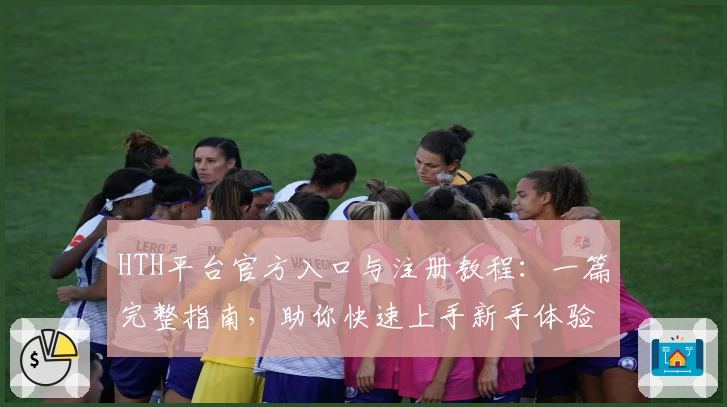 HTH平台官方入口与注册教程：一篇完整指南，助你快速上手新手体验