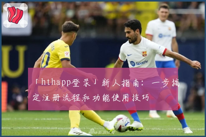「hthapp登录」新人指南：一步搞定注册流程和功能使用技巧