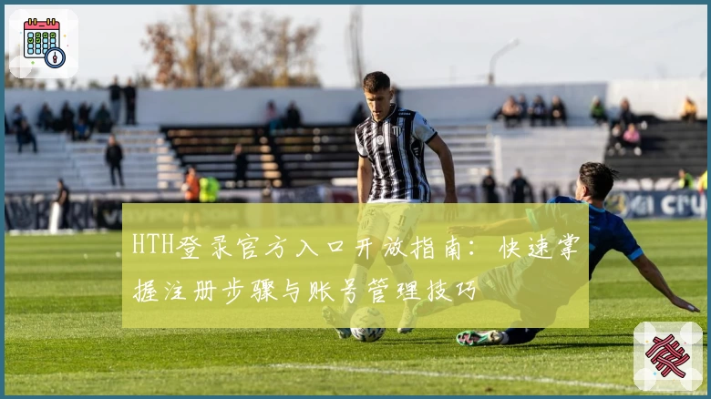 HTH登录官方入口开放指南：快速掌握注册步骤与账号管理技巧