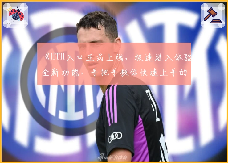 《HTH入口正式上线,极速进入体验全新功能,手把手教你快速上手的新人指南》