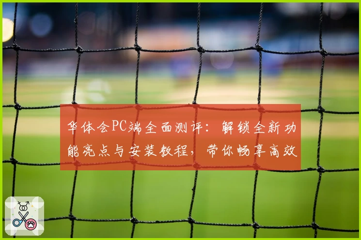 华体会PC端全面测评：解锁全新功能亮点与安装教程，带你畅享高效操作新体验