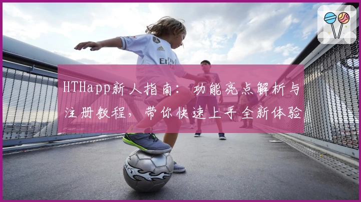 HTHapp新人指南：功能亮点解析与注册教程，带你快速上手全新体验