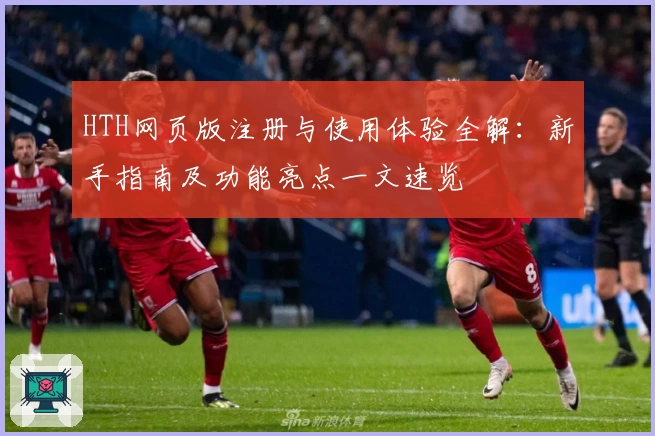 HTH网页版注册与使用体验全解：新手指南及功能亮点一文速览