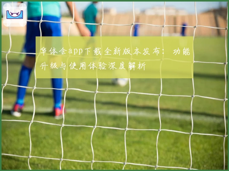 华体会app下载全新版本发布:功能升级与使用体验深度解析