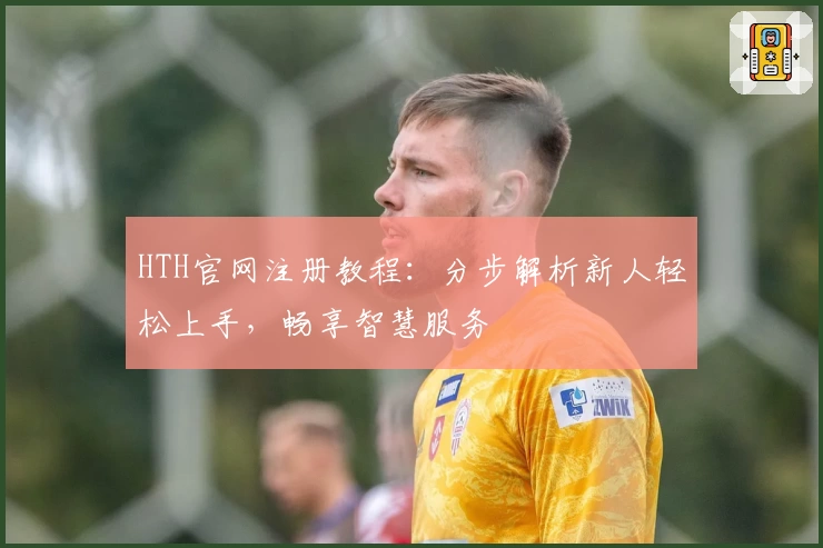 HTH官网注册教程:分步解析新人轻松上手,畅享智慧服务