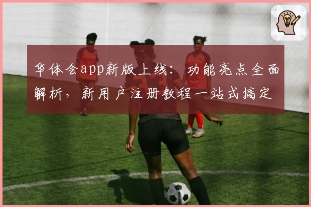 华体会app新版上线：功能亮点全面解析，新用户注册教程一站式搞定