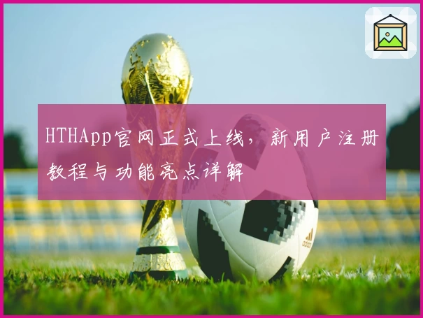 HTHApp官网正式上线，新用户注册教程与功能亮点详解