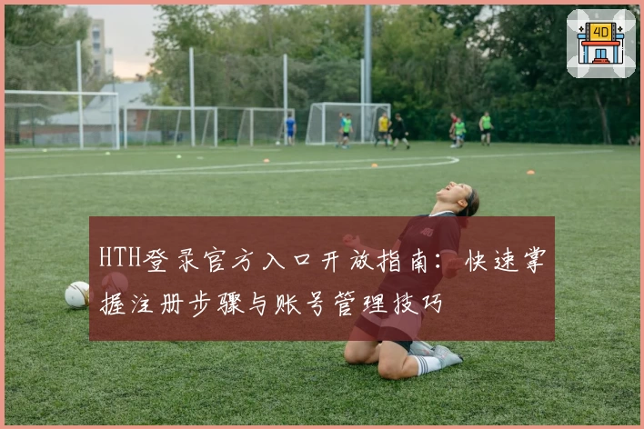 HTH登录官方入口开放指南：快速掌握注册步骤与账号管理技巧