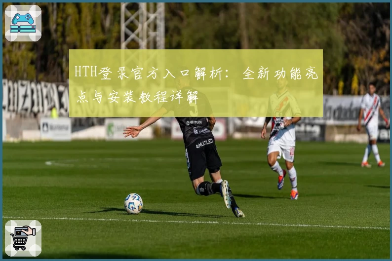 HTH登录官方入口解析：全新功能亮点与安装教程详解
