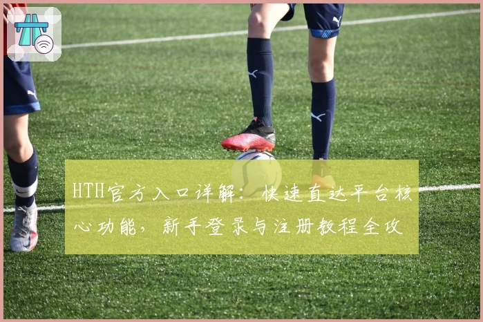 HTH官方入口详解:快速直达平台核心功能,新手登录与注册教程全攻略