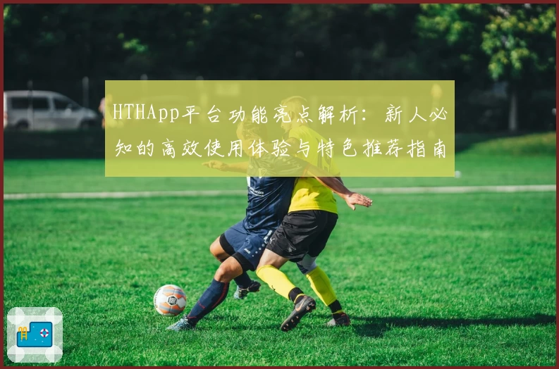 HTHApp平台功能亮点解析：新人必知的高效使用体验与特色推荐指南