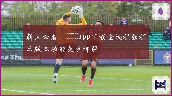 新人必看！HTHapp下载全流程教程及版本功能亮点详解