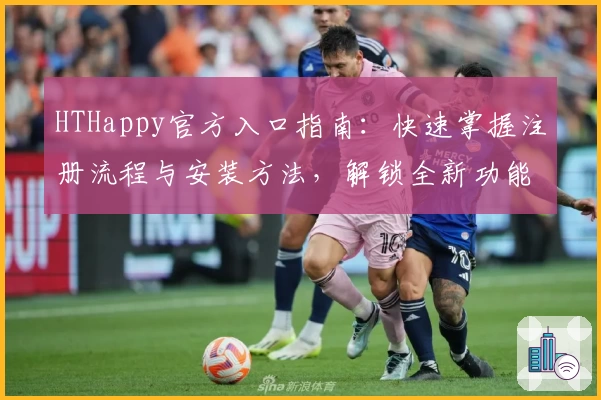 HTHappy官方入口指南：快速掌握注册流程与安装方法，解锁全新功能亮点！