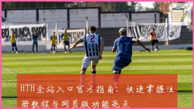 HTH全站入口官方指南:快速掌握注册教程与网页版功能亮点