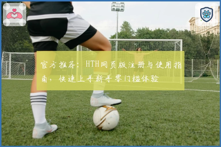官方推荐：HTH网页版注册与使用指南，快速上手新手零门槛体验