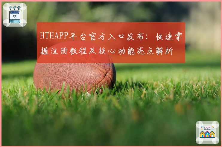 HTHAPP平台官方入口发布:快速掌握注册教程及核心功能亮点解析