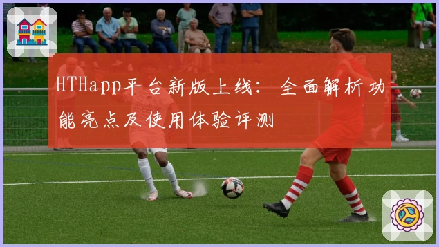 HTHapp平台新版上线:全面解析功能亮点及使用体验评测