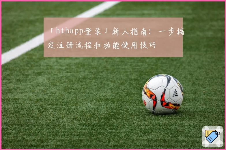 「hthapp登录」新人指南：一步搞定注册流程和功能使用技巧